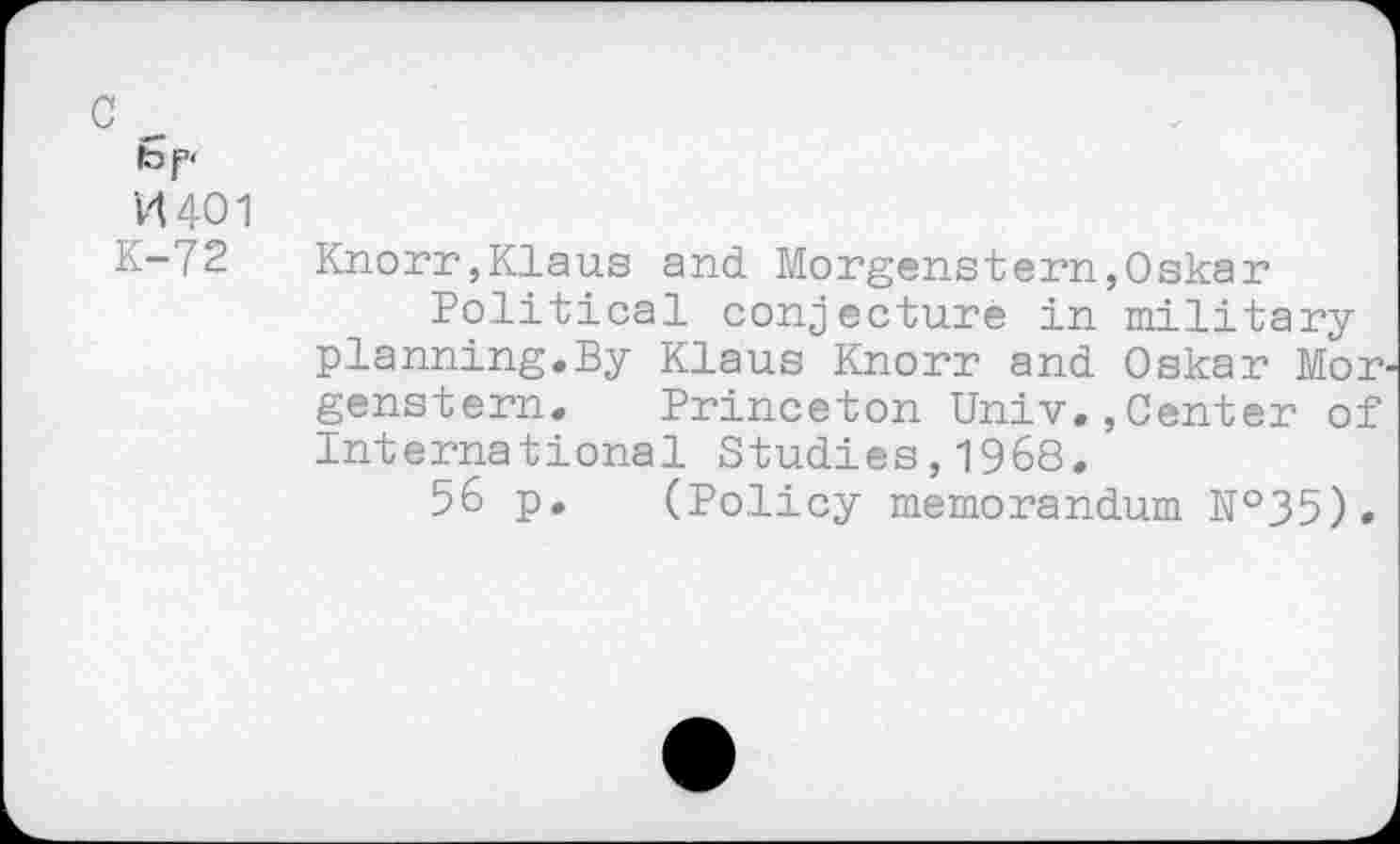 ﻿VU01
K-72
Knorr,Klaus and Morgenstern,Oskar
Political conjecture in mi l.i tary planning.By Klaus Knorr and Oskar Mor genstern. Princeton Univ.,Center of International Studies,1968.
56 p. (Policy memorandum N°35).